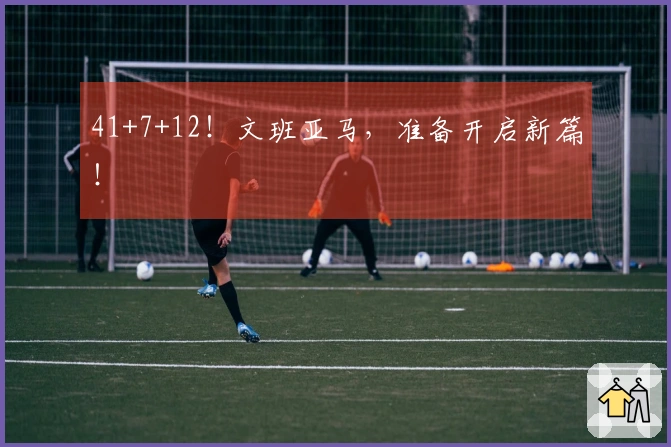 41+7+12！文班亚马，准备开启新篇！
