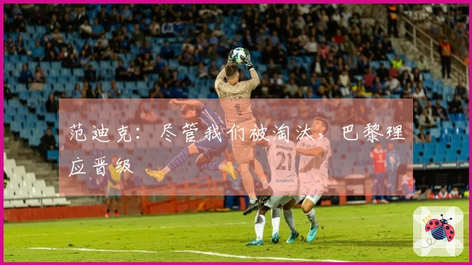 范迪克：尽管我们被淘汰，巴黎理应晋级