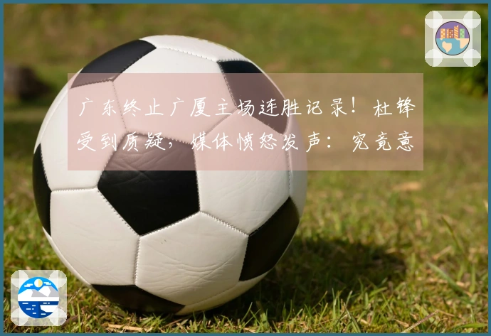 广东终止广厦主场连胜记录！杜锋受到质疑，媒体愤怒发声：究竟意欲何为
