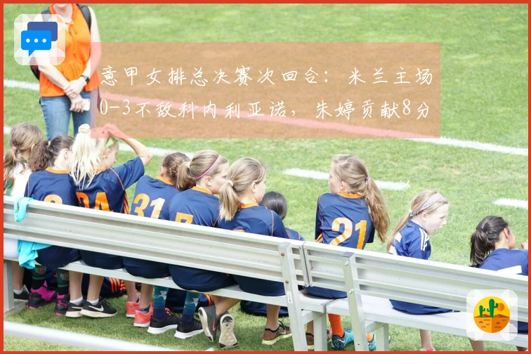 意甲女排总决赛次回合：米兰主场0-3不敌科内利亚诺，朱婷贡献8分