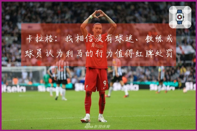 卡拉格：我相信没有球迷、教练或球员认为利马的行为值得红牌处罚