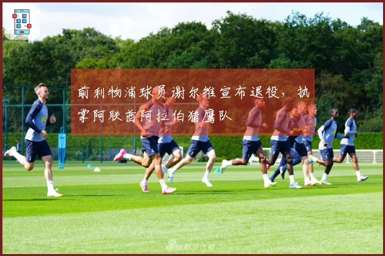 前利物浦球员谢尔维宣布退役，执掌阿联酋阿拉伯猎鹰队