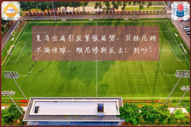 皇马出局引发紧张局势，贝林厄姆不满传球，维尼修斯反击：别吵！