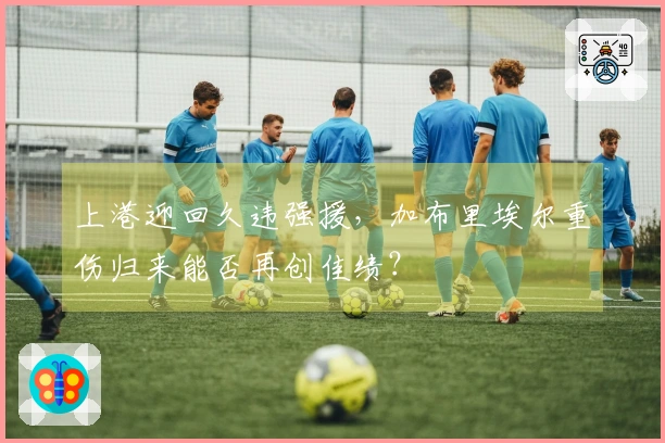 上港迎回久违强援，加布里埃尔重伤归来能否再创佳绩？