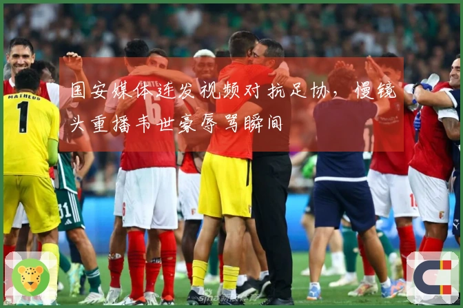 国安媒体连发视频对抗足协，慢镜头重播韦世豪辱骂瞬间