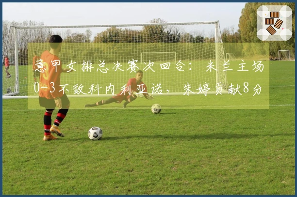 意甲女排总决赛次回合：米兰主场0-3不敌科内利亚诺，朱婷贡献8分