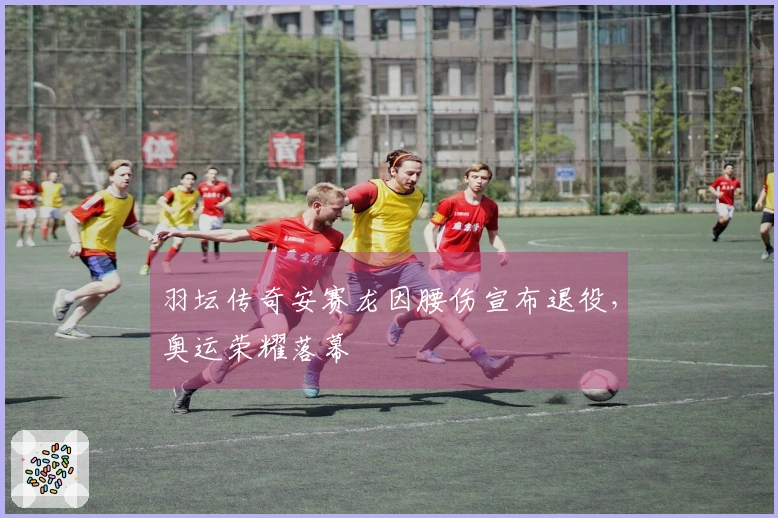羽坛传奇安赛龙因腰伤宣布退役，奥运荣耀落幕