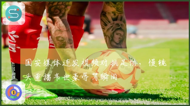 国安媒体连发视频对抗足协，慢镜头重播韦世豪辱骂瞬间