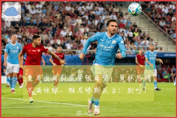 皇马出局引发紧张局势，贝林厄姆不满传球，维尼修斯反击：别吵！
